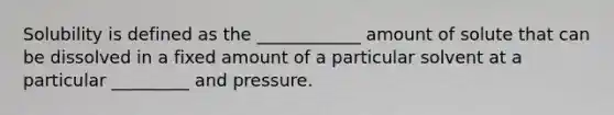 Solubility is defined as the ____________ amount of solute that can be dissolved in a fixed amount of a particular solvent at a particular _________ and pressure.