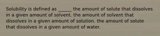 Solubility is defined as ______ the amount of solute that dissolves in a given amount of solvent. the amount of solvent that dissolves in a given amount of solution. the amount of solute that dissolves in a given amount of water.