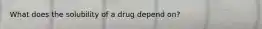 What does the solubility of a drug depend on?