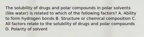 The solubility of drugs and polar compounds in polar solvents (like water) is related to which of the following factors? A. Ability to form hydrogen bonds B. Structure or chemical composition C. All factors relate to the solubility of drugs and polar compounds D. Polarity of solvent