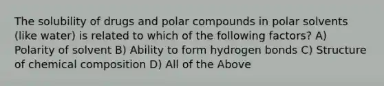 The solubility of drugs and polar compounds in polar solvents (like water) is related to which of the following factors? A) Polarity of solvent B) Ability to form hydrogen bonds C) Structure of <a href='https://www.questionai.com/knowledge/kyw8ckUHTv-chemical-composition' class='anchor-knowledge'>chemical composition</a> D) All of the Above