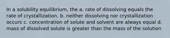 In a solubility equilibrium, the a. rate of dissolving equals the rate of crystallization. b. neither dissolving nor crystallization occurs c. concentration of solute and solvent are always equal d. mass of dissolved solute is greater than the mass of the solution