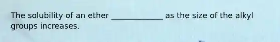 The solubility of an ether _____________ as the size of the alkyl groups increases.