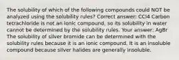 The solubility of which of the following compounds could NOT be analyzed using the solubility rules? Correct answer: CCl4 Carbon tetrachloride is not an ionic compound, so its solubility in water cannot be determined by the solubility rules. Your answer: AgBr The solubility of silver bromide can be determined with the solubility rules because it is an ionic compound. It is an insoluble compound because silver halides are generally insoluble.