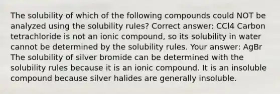 The solubility of which of the following compounds could NOT be analyzed using the solubility rules? Correct answer: CCl4 Carbon tetrachloride is not an ionic compound, so its solubility in water cannot be determined by the solubility rules. Your answer: AgBr The solubility of silver bromide can be determined with the solubility rules because it is an ionic compound. It is an insoluble compound because silver halides are generally insoluble.