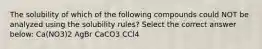 The solubility of which of the following compounds could NOT be analyzed using the solubility rules? Select the correct answer below: Ca(NO3)2 AgBr CaCO3 CCl4