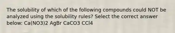 The solubility of which of the following compounds could NOT be analyzed using the solubility rules? Select the correct answer below: Ca(NO3)2 AgBr CaCO3 CCl4