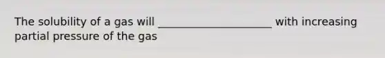 The solubility of a gas will _____________________ with increasing partial pressure of the gas