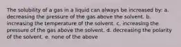 The solubility of a gas in a liquid can always be increased by: a. decreasing the pressure of the gas above the solvent. b. increasing the temperature of the solvent. c. increasing the pressure of the gas above the solvent. d. decreasing the polarity of the solvent. e. none of the above