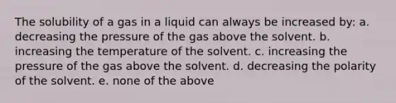 The solubility of a gas in a liquid can always be increased by: a. decreasing the pressure of the gas above the solvent. b. increasing the temperature of the solvent. c. increasing the pressure of the gas above the solvent. d. decreasing the polarity of the solvent. e. none of the above