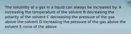 The solubility of a gas in a liquid can always be increased by: A increasing the temperature of the solvent B decreasing the polarity of the solvent C decreasing the pressure of the gas above the solvent D increasing the pressure of the gas above the solvent E none of the above