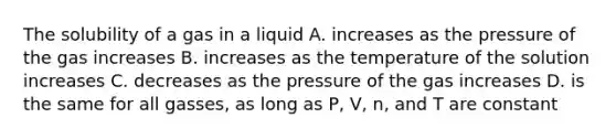 The solubility of a gas in a liquid A. increases as the pressure of the gas increases B. increases as the temperature of the solution increases C. decreases as the pressure of the gas increases D. is the same for all gasses, as long as P, V, n, and T are constant