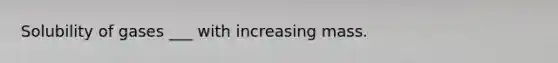 Solubility of gases ___ with increasing mass.