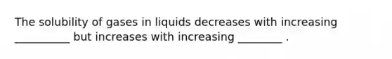 The solubility of gases in liquids decreases with increasing __________ but increases with increasing ________ .