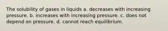 The solubility of gases in liquids a. decreases with increasing pressure. b. increases with increasing pressure. c. does not depend on pressure. d. cannot reach equilibrium.