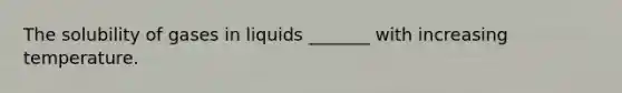 The solubility of gases in liquids _______ with increasing temperature.