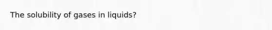 The solubility of gases in liquids?