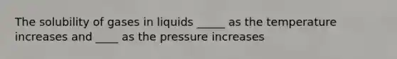 The solubility of gases in liquids _____ as the temperature increases and ____ as the pressure increases