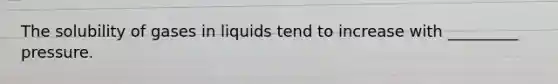 The solubility of gases in liquids tend to increase with _________ pressure.