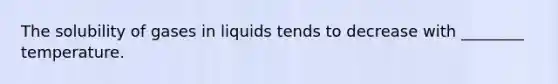 The solubility of gases in liquids tends to decrease with ________ temperature.