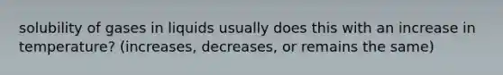 solubility of gases in liquids usually does this with an increase in temperature? (increases, decreases, or remains the same)