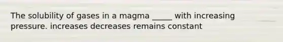 The solubility of gases in a magma _____ with increasing pressure. increases decreases remains constant