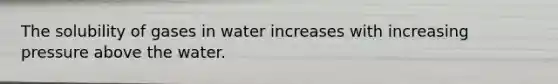 The solubility of gases in water increases with increasing pressure above the water.