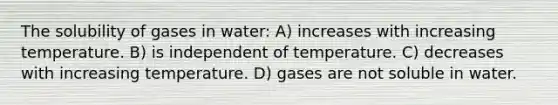 The solubility of gases in water: A) increases with increasing temperature. B) is independent of temperature. C) decreases with increasing temperature. D) gases are not soluble in water.