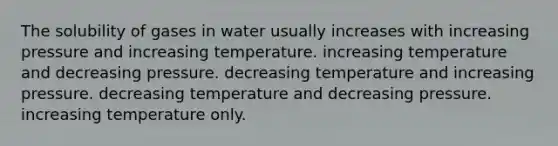 The solubility of gases in water usually increases with increasing pressure and increasing temperature. increasing temperature and decreasing pressure. decreasing temperature and increasing pressure. decreasing temperature and decreasing pressure. increasing temperature only.