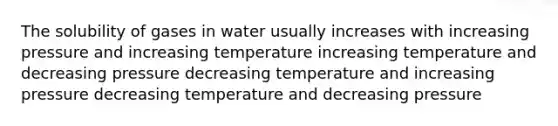 The solubility of gases in water usually increases with increasing pressure and increasing temperature increasing temperature and decreasing pressure decreasing temperature and increasing pressure decreasing temperature and decreasing pressure