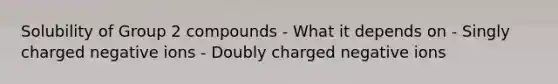 Solubility of Group 2 compounds - What it depends on - Singly charged negative ions - Doubly charged negative ions