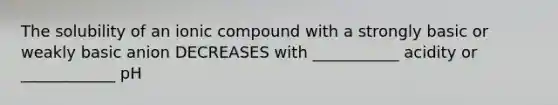 The solubility of an ionic compound with a strongly basic or weakly basic anion DECREASES with ___________ acidity or ____________ pH