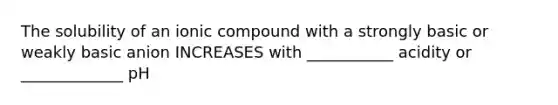 The solubility of an ionic compound with a strongly basic or weakly basic anion INCREASES with ___________ acidity or _____________ pH