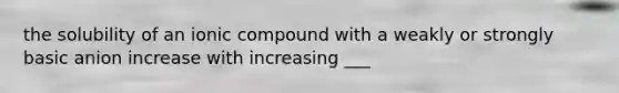 the solubility of an ionic compound with a weakly or strongly basic anion increase with increasing ___