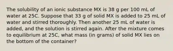 The solubility of an ionic substance MX is 38 g per 100 mL of water at 25C. Suppose that 33 g of solid MX is added to 25 mL of water and stirred thoroughly. Then another 25 mL of water is added, and the solution is stirred again. After the mixture comes to equilibrium at 25C, what mass (in grams) of solid MX lies on the bottom of the container?