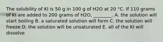 The solubility of KI is 50 g in 100 g of H2O at 20 °C. If 110 grams of KI are added to 200 grams of H2O, ________. A. the solution will start boiling B. a saturated solution will form C. the solution will freeze D. the solution will be unsaturated E. all of the KI will dissolve