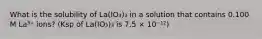 What is the solubility of La(IO₃)₃ in a solution that contains 0.100 M La³⁺ ions? (Ksp of La(IO₃)₃ is 7.5 × 10⁻¹²)