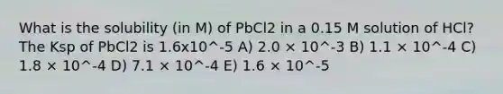 What is the solubility (in M) of PbCl2 in a 0.15 M solution of HCl? The Ksp of PbCl2 is 1.6x10^-5 A) 2.0 × 10^-3 B) 1.1 × 10^-4 C) 1.8 × 10^-4 D) 7.1 × 10^-4 E) 1.6 × 10^-5