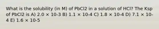 What is the solubility (in M) of PbCl2 in a solution of HCl? The Ksp of PbCl2 is A) 2.0 × 10-3 B) 1.1 × 10-4 C) 1.8 × 10-4 D) 7.1 × 10-4 E) 1.6 × 10-5