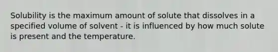 Solubility is the maximum amount of solute that dissolves in a specified volume of solvent - it is influenced by how much solute is present and the temperature.