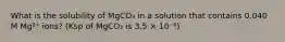 What is the solubility of MgCO₃ in a solution that contains 0.040 M Mg²⁺ ions? (Ksp of MgCO₃ is 3.5 × 10⁻⁸)