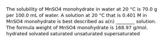 The solubility of MnSO4 monohydrate in water at 20 °C is 70.0 g per 100.0 mL of water. A solution at 20 °C that is 0.401 M in MnSO4 monohydrate is best described as a(n) ________ solution. The formula weight of MnSO4 monohydrate is 168.97 g/mol. hydrated solvated saturated unsaturated supersaturated