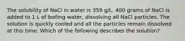 The solubility of NaCl in water is 359 g/L. 400 grams of NaCl is added to 1 L of boiling water, dissolving all NaCl particles. The solution is quickly cooled and all the particles remain dissolved at this time. Which of the following describes the solution?