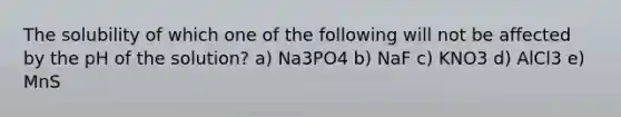 The solubility of which one of the following will not be affected by the pH of the solution? a) Na3PO4 b) NaF c) KNO3 d) AlCl3 e) MnS