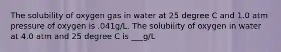 The solubility of oxygen gas in water at 25 degree C and 1.0 atm pressure of oxygen is .041g/L. The solubility of oxygen in water at 4.0 atm and 25 degree C is ___g/L