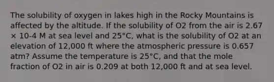 The solubility of oxygen in lakes high in the Rocky Mountains is affected by the altitude. If the solubility of O2 from the air is 2.67 × 10-4 M at sea level and 25°C, what is the solubility of O2 at an elevation of 12,000 ft where the atmospheric pressure is 0.657 atm? Assume the temperature is 25°C, and that the mole fraction of O2 in air is 0.209 at both 12,000 ft and at sea level.