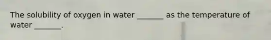 The solubility of oxygen in water _______ as the temperature of water _______.