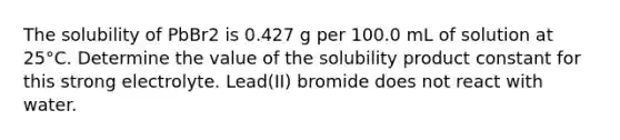 The solubility of PbBr2 is 0.427 g per 100.0 mL of solution at 25°C. Determine the value of the solubility product constant for this strong electrolyte. Lead(II) bromide does not react with water.