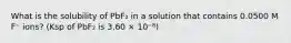 What is the solubility of PbF₂ in a solution that contains 0.0500 M F⁻ ions? (Ksp of PbF₂ is 3.60 × 10⁻⁸)