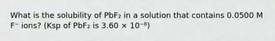 What is the solubility of PbF₂ in a solution that contains 0.0500 M F⁻ ions? (Ksp of PbF₂ is 3.60 × 10⁻⁸)